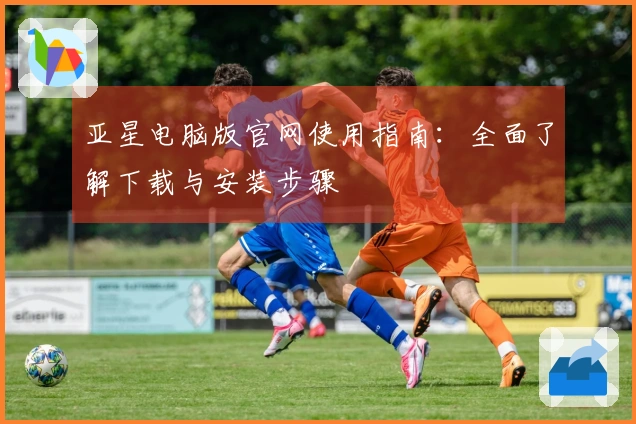 亚星电脑版官网使用指南：全面了解下载与安装步骤