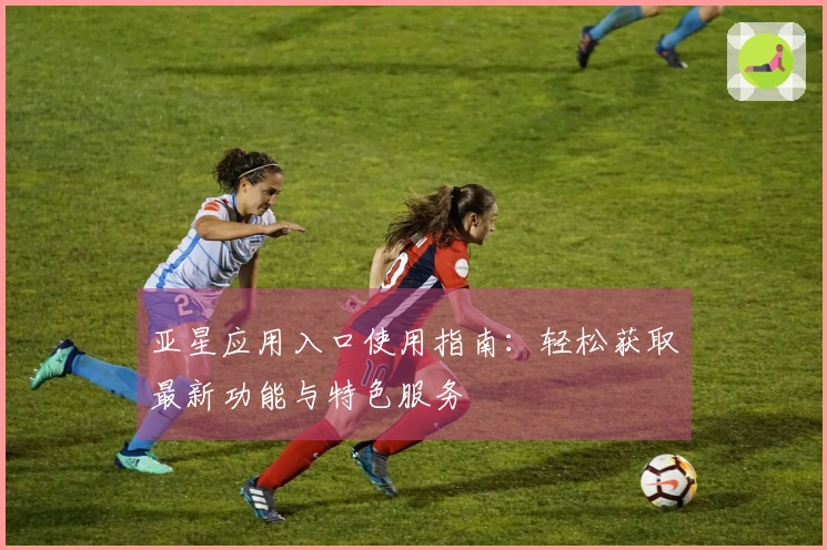 亚星应用入口使用指南：轻松获取最新功能与特色服务