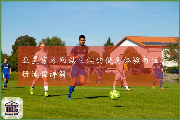 亚星官方网站主站的使用体验与注册流程详解