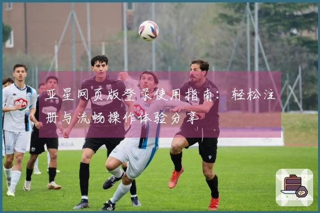 亚星网页版登录使用指南：轻松注册与流畅操作体验分享