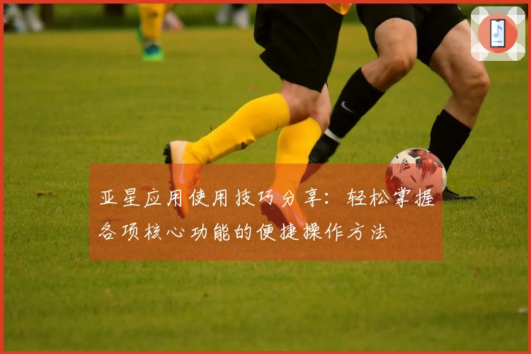 亚星应用使用技巧分享：轻松掌握各项核心功能的便捷操作方法