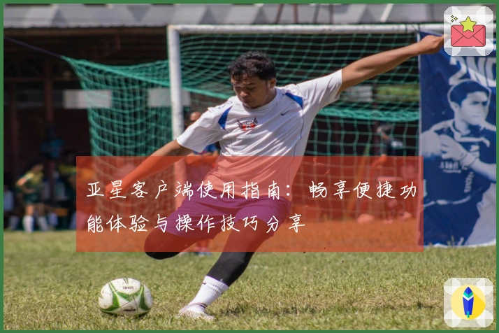 亚星客户端使用指南：畅享便捷功能体验与操作技巧分享