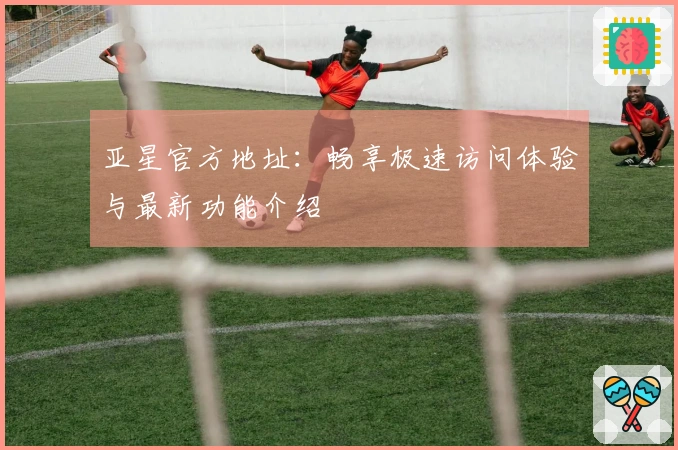 亚星官方地址：畅享极速访问体验与最新功能介绍