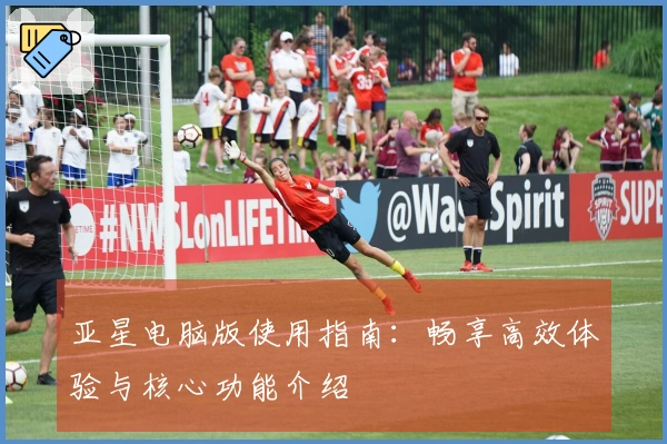 亚星电脑版使用指南：畅享高效体验与核心功能介绍