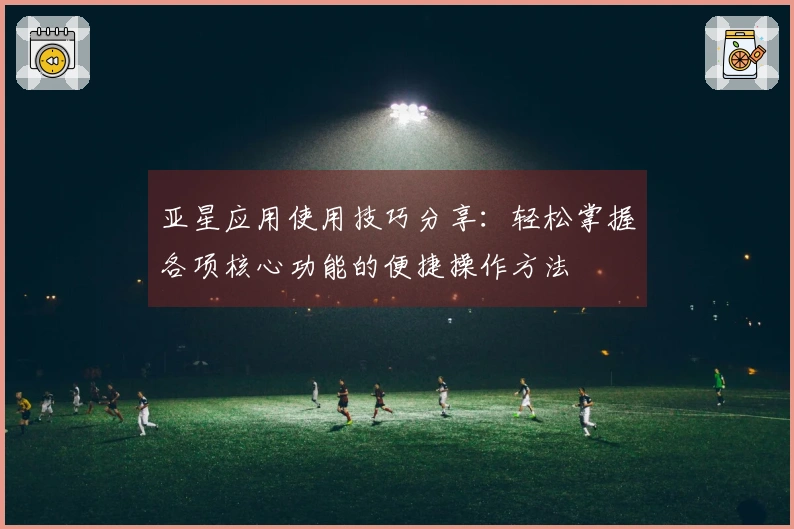 亚星应用使用技巧分享：轻松掌握各项核心功能的便捷操作方法